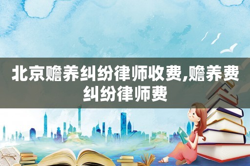 北京贍養(yǎng)糾紛律師收費(fèi),贍養(yǎng)費(fèi)糾紛律師費(fèi)