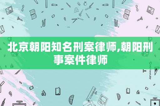 北京朝陽知名刑案律師,朝陽刑事案件律師