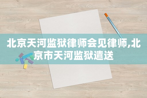 北京天河監獄律師會見律師,北京市天河監獄遣送