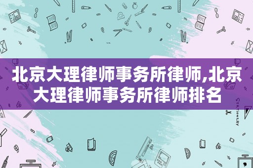 北京大理律師事務所律師,北京大理律師事務所律師排名
