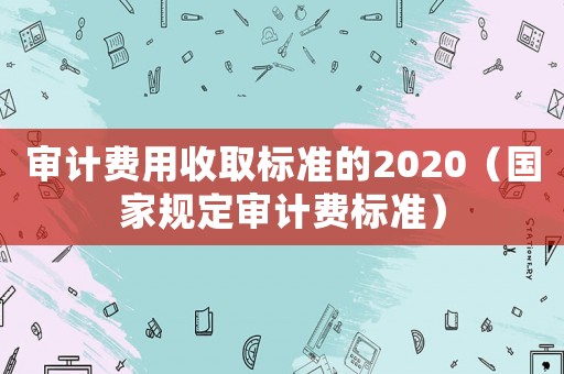 審計費用收取標準的2020（國家規定審計費標準）