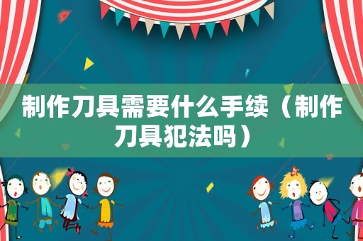 制作刀具需要什么手續（制作刀具犯法嗎）
