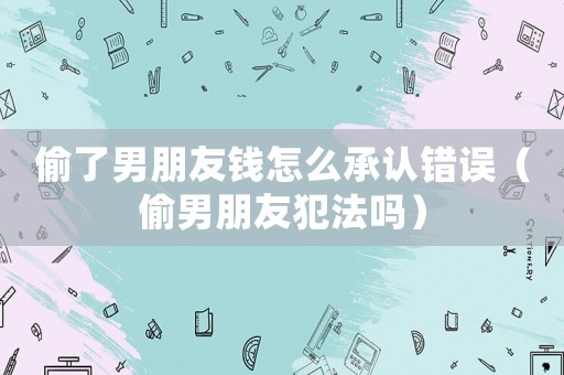 偷了男朋友錢怎么承認錯誤（偷男朋友犯法嗎）