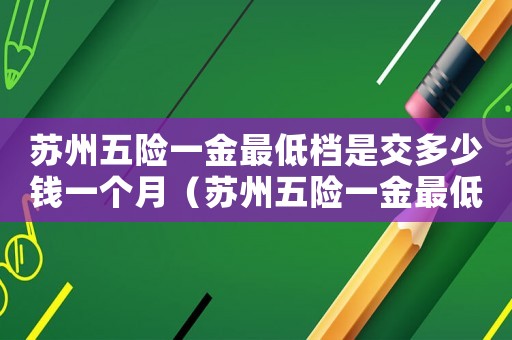 蘇州五險一金最低檔是交多少錢一個月（蘇州五險一金最低標準扣多少）