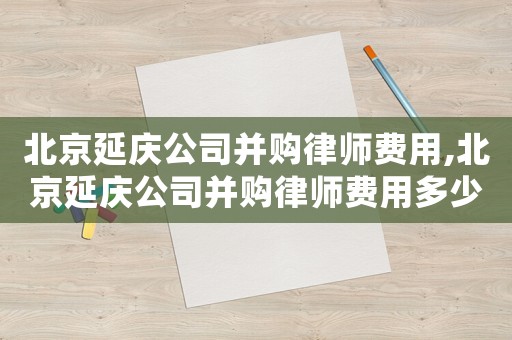北京延慶公司并購律師費用,北京延慶公司并購律師費用多少錢
