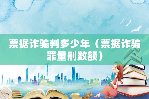 票據詐騙判多少年（票據詐騙罪量刑數額）