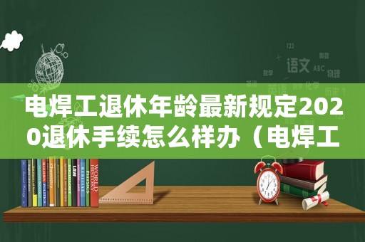 電焊工退休年齡最新規定2020退休手續怎么樣辦（電焊工退休有什么標準）