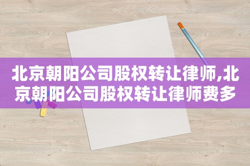 北京朝陽公司股權轉讓律師,北京朝陽公司股權轉讓律師費多少