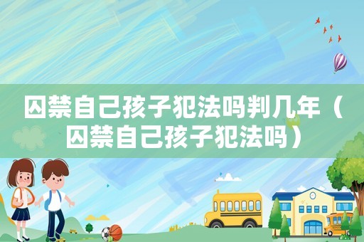 囚禁自己孩子犯法嗎判幾年（囚禁自己孩子犯法嗎）