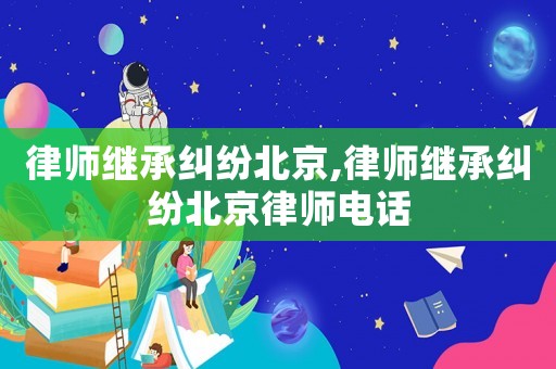 律師繼承糾紛北京,律師繼承糾紛北京律師電話