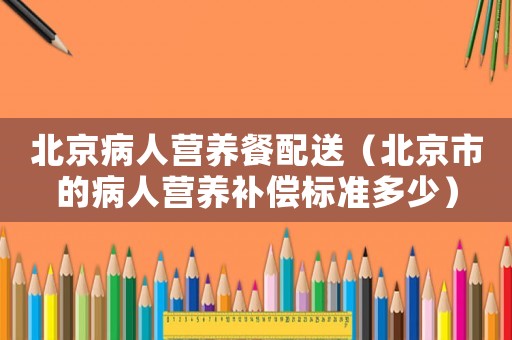 北京病人營(yíng)養(yǎng)餐配送（北京市的病人營(yíng)養(yǎng)補(bǔ)償標(biāo)準(zhǔn)多少）