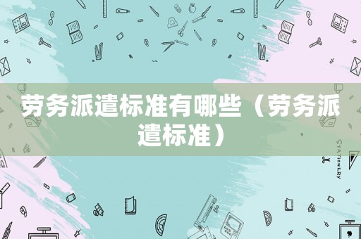 勞務(wù)派遣標準有哪些（勞務(wù)派遣標準）