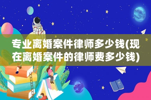 專業離婚案件律師多少錢(現在離婚案件的律師費多少錢)