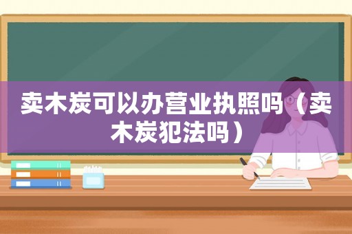賣木炭可以辦營業執照嗎（賣木炭犯法嗎）