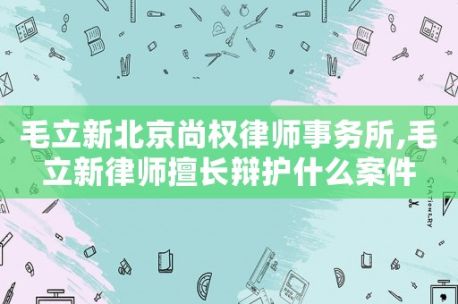 毛立新北京尚權律師事務所,毛立新律師擅長辯護什么案件