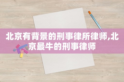 北京有背景的刑事律所律師,北京最牛的刑事律師