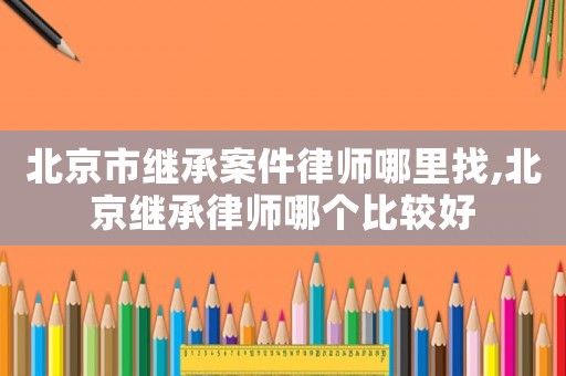 北京市繼承案件律師哪里找,北京繼承律師哪個比較好