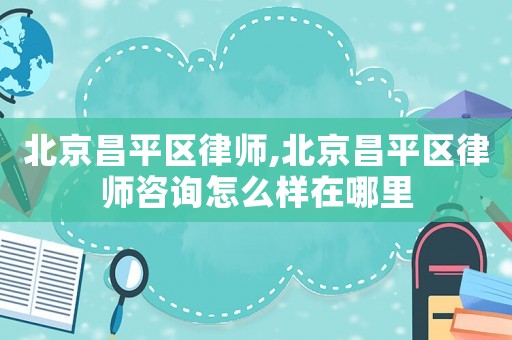 北京昌平區律師,北京昌平區律師咨詢怎么樣在哪里