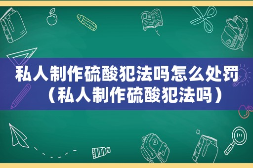 私人制作硫酸犯法嗎怎么處罰（私人制作硫酸犯法嗎）
