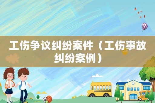 工傷爭議糾紛案件（工傷事故糾紛案例）