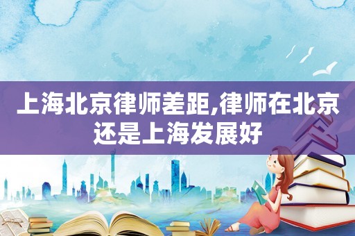 上海北京律師差距,律師在北京還是上海發展好