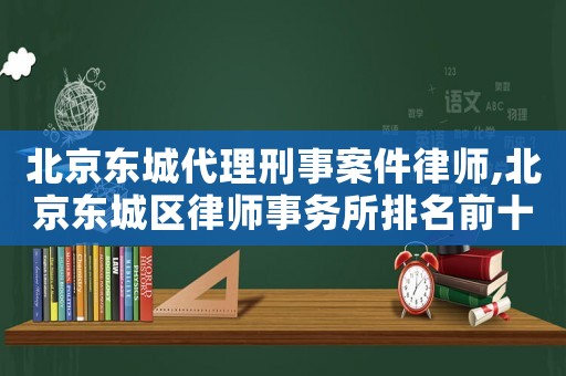 北京東城代理刑事案件律師,北京東城區律師事務所排名前十名