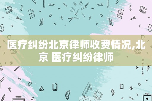 醫療糾紛北京律師收費情況,北京 醫療糾紛律師