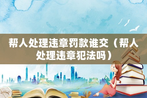 幫人處理違章罰款誰交（幫人處理違章犯法嗎）