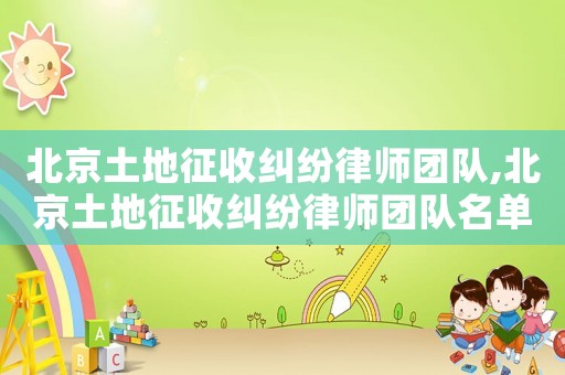 北京土地征收糾紛律師團隊,北京土地征收糾紛律師團隊名單