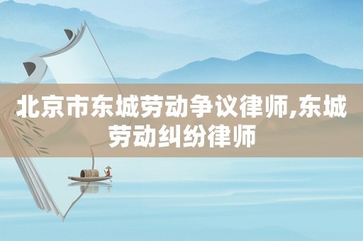 北京市東城勞動爭議律師,東城勞動糾紛律師
