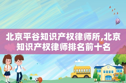 北京平谷知識產權律師所,北京知識產權律師排名前十名