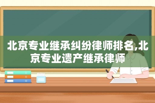 北京專業繼承糾紛律師排名,北京專業遺產繼承律師