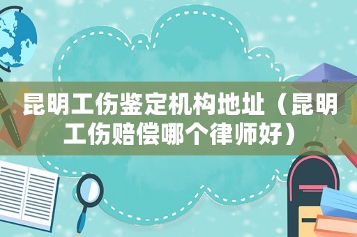 昆明工傷鑒定機構地址（昆明工傷賠償哪個律師好）