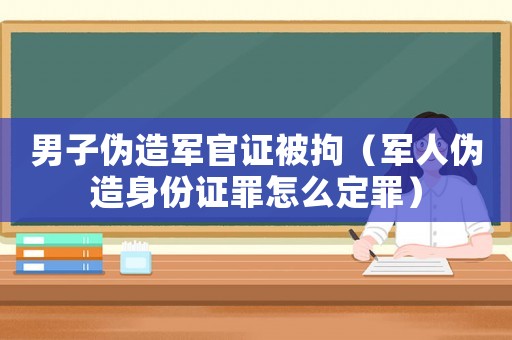 男子偽造軍官證被拘（軍人偽造身份證罪怎么定罪）