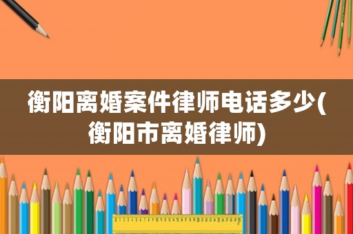 衡陽離婚案件律師電話多少(衡陽市離婚律師)