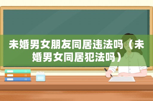 未婚男女朋友同居違法嗎（未婚男女同居犯法嗎）