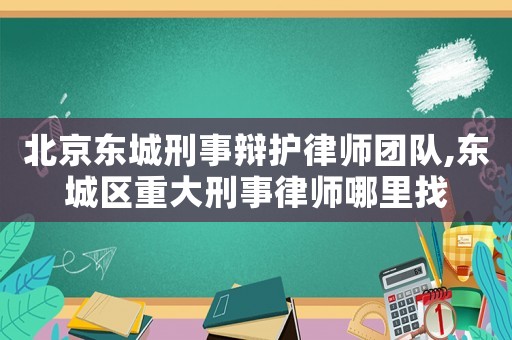 北京東城刑事辯護律師團隊,東城區重大刑事律師哪里找