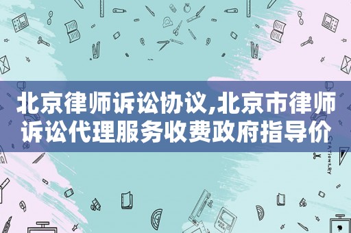 北京律師訴訟協議,北京市律師訴訟代理服務收費政府指導價標準試行