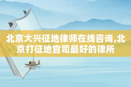 北京大興征地律師在線咨詢,北京打征地官司最好的律所