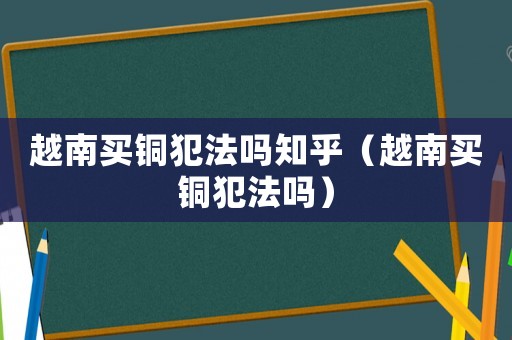 越南買銅犯法嗎知乎（越南買銅犯法嗎）