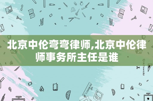 北京中倫彎彎律師,北京中倫律師事務所主任是誰