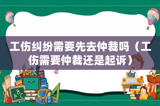 工傷糾紛需要先去仲裁嗎（工傷需要仲裁還是起訴）