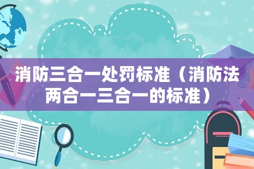 消防三合一處罰標準（消防法兩合一三合一的標準）