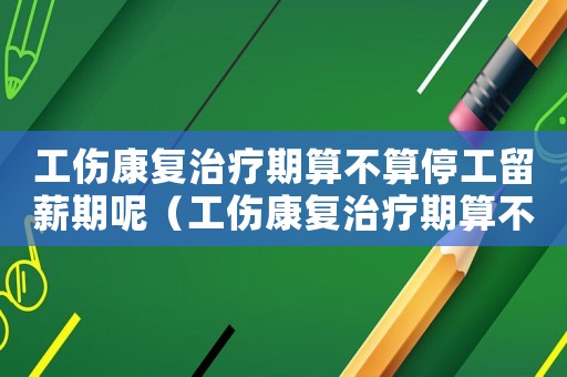 工傷康復治療期算不算停工留薪期呢（工傷康復治療期算不算停工留薪期）
