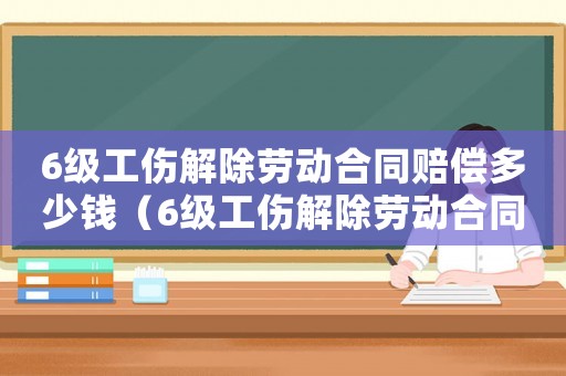 6級工傷解除勞動合同賠償多少錢（6級工傷解除勞動合同賠償）