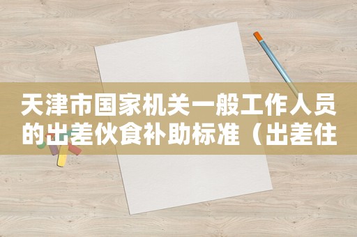 天津市國家機關(guān)一般工作人員的出差伙食補助標準（出差住宿標準2016天津）