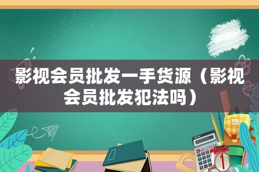 影視會員批發一手貨源（影視會員批發犯法嗎）
