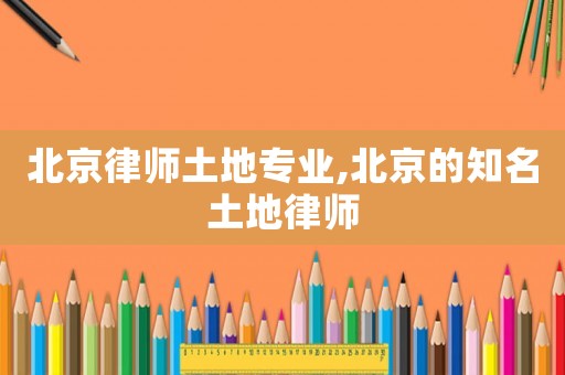 北京律師土地專業(yè),北京的知名土地律師