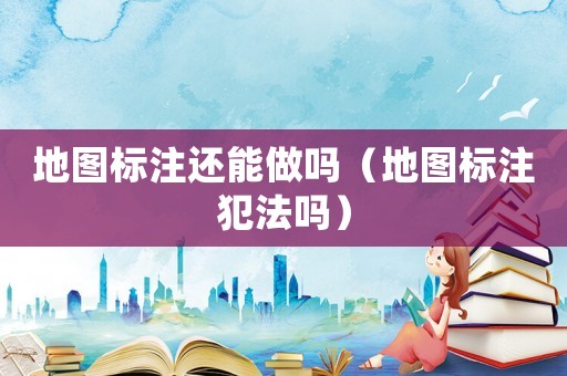 地圖標注還能做嗎（地圖標注犯法嗎）
