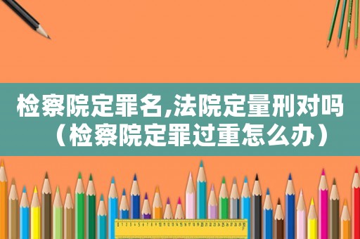 檢察院定罪名,法院定量刑對嗎（檢察院定罪過重怎么辦）
